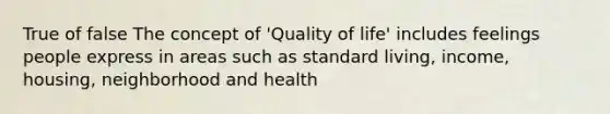 True of false The concept of 'Quality of life' includes feelings people express in areas such as standard living, income, housing, neighborhood and health