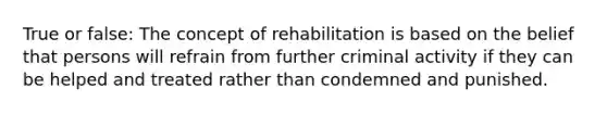 True or false: The concept of rehabilitation is based on the belief that persons will refrain from further criminal activity if they can be helped and treated rather than condemned and punished.