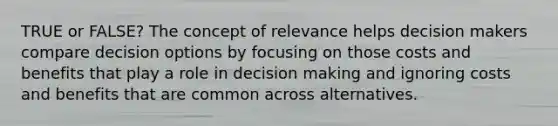 TRUE or FALSE? The concept of relevance helps decision makers compare decision options by focusing on those costs and benefits that play a role in decision making and ignoring costs and benefits that are common across alternatives.