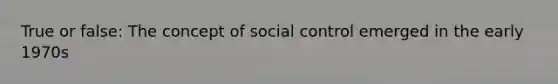 True or false: The concept of social control emerged in the early 1970s