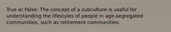 True or False: The concept of a subculture is useful for understanding the lifestyles of people in age-segregated communities, such as retirement communities.