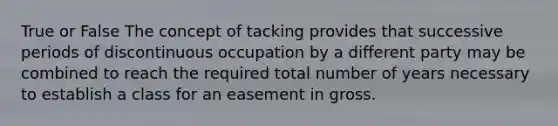 True or False The concept of tacking provides that successive periods of discontinuous occupation by a different party may be combined to reach the required total number of years necessary to establish a class for an easement in gross.