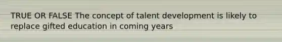 TRUE OR FALSE The concept of talent development is likely to replace gifted education in coming years