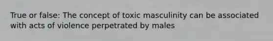 True or false: The concept of toxic masculinity can be associated with acts of violence perpetrated by males