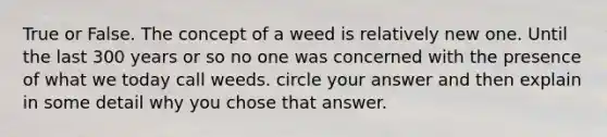 True or False. The concept of a weed is relatively new one. Until the last 300 years or so no one was concerned with the presence of what we today call weeds. circle your answer and then explain in some detail why you chose that answer.