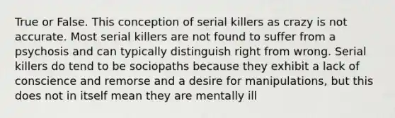 True or False. This conception of serial killers as crazy is not accurate. Most serial killers are not found to suffer from a psychosis and can typically distinguish right from wrong. Serial killers do tend to be sociopaths because they exhibit a lack of conscience and remorse and a desire for manipulations, but this does not in itself mean they are mentally ill