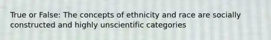 True or False: The concepts of ethnicity and race are socially constructed and highly unscientific categories