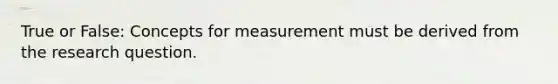 True or False: Concepts for measurement must be derived from the research question.