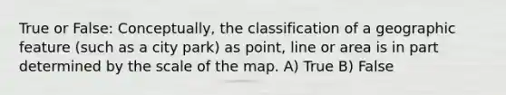 True or False: Conceptually, the classification of a geographic feature (such as a city park) as point, line or area is in part determined by the scale of the map. A) True B) False