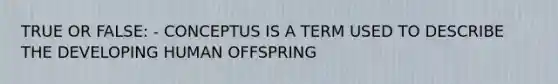 TRUE OR FALSE: - CONCEPTUS IS A TERM USED TO DESCRIBE THE DEVELOPING HUMAN OFFSPRING