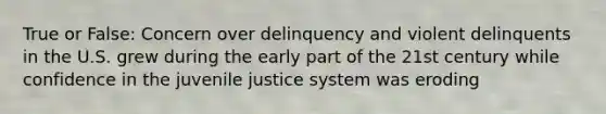 True or False: Concern over delinquency and violent delinquents in the U.S. grew during the early part of the 21st century while confidence in the juvenile justice system was eroding