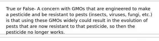 True or False- A concern with GMOs that are engineered to make a pesticide and be resistant to pests (insects, viruses, fungi, etc.) is that using these GMOs widely could result in the evolution of pests that are now resistant to that pesticide, so then the pesticide no longer works.