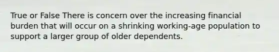 True or False There is concern over the increasing financial burden that will occur on a shrinking working-age population to support a larger group of older dependents.