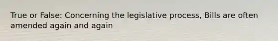 True or False: Concerning the legislative process, Bills are often amended again and again