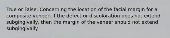 True or False: Concerning the location of the facial margin for a composite veneer, if the defect or discoloration does not extend subgingivally, then the margin of the veneer should not extend subgingivally.