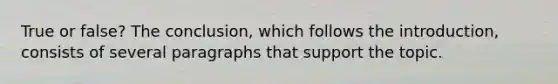 True or false? The conclusion, which follows the introduction, consists of several paragraphs that support the topic.