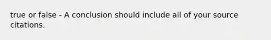 true or false - A conclusion should include all of your source citations.