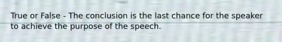 True or False - The conclusion is the last chance for the speaker to achieve the purpose of the speech.