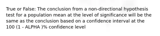 True or False: The conclusion from a non-directional hypothesis test for a population mean at the level of significance will be the same as the conclusion based on a confidence interval at the 100 (1 - ALPHA )% confidence level