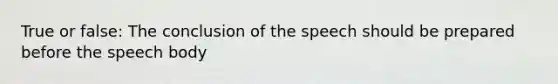 True or false: The conclusion of the speech should be prepared before the speech body