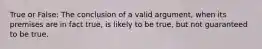 True or False: The conclusion of a valid argument, when its premises are in fact true, is likely to be true, but not guaranteed to be true.