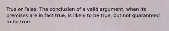 True or False: The conclusion of a valid argument, when its premises are in fact true, is likely to be true, but not guaranteed to be true.