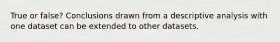 True or false? Conclusions drawn from a descriptive analysis with one dataset can be extended to other datasets.