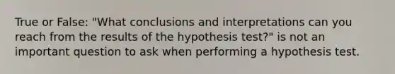 True or False: "What conclusions and interpretations can you reach from the results of the hypothesis test?" is not an important question to ask when performing a hypothesis test.