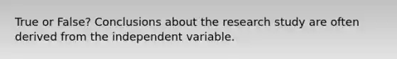 True or False? Conclusions about the research study are often derived from the independent variable.