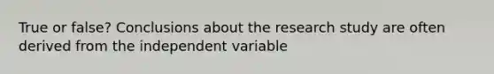 True or false? Conclusions about the research study are often derived from the independent variable