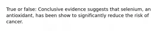 True or false: Conclusive evidence suggests that selenium, an antioxidant, has been show to significantly reduce the risk of cancer.