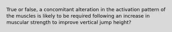 True or false, a concomitant alteration in the activation pattern of the muscles is likely to be required following an increase in muscular strength to improve vertical jump height?