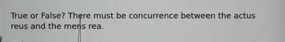 True or False? There must be concurrence between the actus reus and the mens rea.