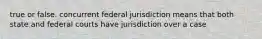 true or false. concurrent federal jurisdiction means that both state and federal courts have jurisdiction over a case