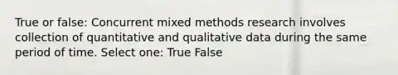 True or false: Concurrent mixed methods research involves collection of quantitative and qualitative data during the same period of time. Select one: True False