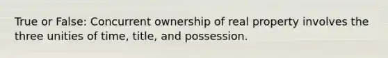 True or False: Concurrent ownership of real property involves the three unities of time, title, and possession.