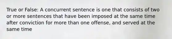 True or False: A concurrent sentence is one that consists of two or more sentences that have been imposed at the same time after conviction for more than one offense, and served at the same time