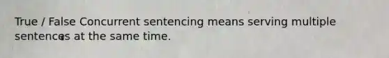 True / False Concurrent sentencing means serving multiple sentences at the same time.