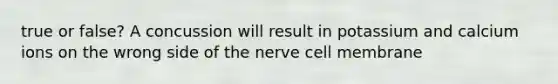 true or false? A concussion will result in potassium and calcium ions on the wrong side of the nerve cell membrane