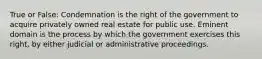 True or False: Condemnation is the right of the government to acquire privately owned real estate for public use. Eminent domain is the process by which the government exercises this right, by either judicial or administrative proceedings.