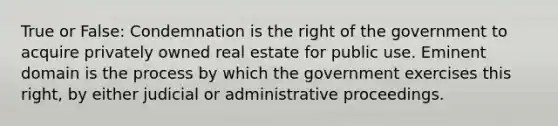 True or False: Condemnation is the right of the government to acquire privately owned real estate for public use. Eminent domain is the process by which the government exercises this right, by either judicial or administrative proceedings.