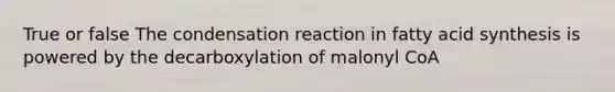 True or false The condensation reaction in fatty acid synthesis is powered by the decarboxylation of malonyl CoA