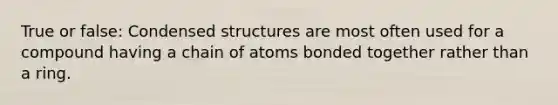 True or false: Condensed structures are most often used for a compound having a chain of atoms bonded together rather than a ring.