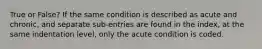 True or False? If the same condition is described as acute and chronic, and separate sub-entries are found in the index, at the same indentation level, only the acute condition is coded.