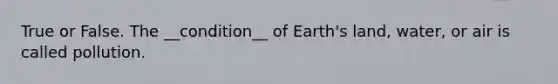 True or False. The __condition__ of Earth's land, water, or air is called pollution.