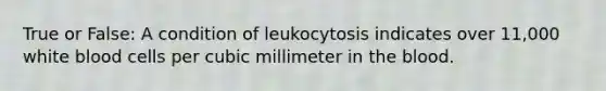 True or False: A condition of leukocytosis indicates over 11,000 white blood cells per cubic millimeter in the blood.