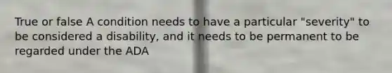 True or false A condition needs to have a particular "severity" to be considered a disability, and it needs to be permanent to be regarded under the ADA