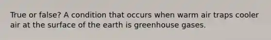 True or false? A condition that occurs when warm air traps cooler air at the surface of the earth is greenhouse gases.