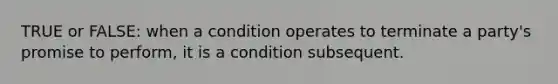 TRUE or FALSE: when a condition operates to terminate a party's promise to perform, it is a condition subsequent.