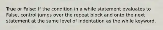 True or False: If the condition in a while statement evaluates to False, control jumps over the repeat block and onto the next statement at the same level of indentation as the while keyword.